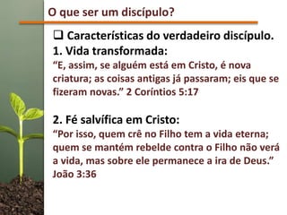 O que ser um discípulo?
 Características do verdadeiro discípulo.
1. Vida transformada:
“E, assim, se alguém está em Cristo, é nova
criatura; as coisas antigas já passaram; eis que se
fizeram novas.” 2 Coríntios 5:17
2. Fé salvífica em Cristo:
“Por isso, quem crê no Filho tem a vida eterna;
quem se mantém rebelde contra o Filho não verá
a vida, mas sobre ele permanece a ira de Deus.”
João 3:36
 