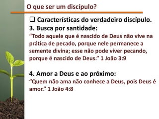 O que ser um discípulo?
 Características do verdadeiro discípulo.
3. Busca por santidade:
“Todo aquele que é nascido de Deus não vive na
prática de pecado, porque nele permanece a
semente divina; esse não pode viver pecando,
porque é nascido de Deus.” 1 João 3:9
4. Amor a Deus e ao próximo:
“Quem não ama não conhece a Deus, pois Deus é
amor.” 1 João 4:8
 