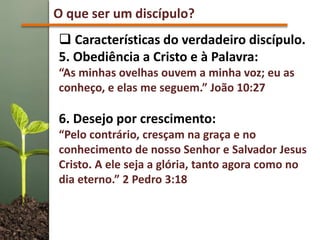 O que ser um discípulo?
 Características do verdadeiro discípulo.
5. Obediência a Cristo e à Palavra:
“As minhas ovelhas ouvem a minha voz; eu as
conheço, e elas me seguem.” João 10:27
6. Desejo por crescimento:
“Pelo contrário, cresçam na graça e no
conhecimento de nosso Senhor e Salvador Jesus
Cristo. A ele seja a glória, tanto agora como no
dia eterno.” 2 Pedro 3:18
 