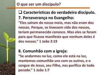 O que ser um discípulo?
 Características do verdadeiro discípulo.
7. Perseverança no Evangelho:
“Eles saíram do nosso meio, mas não eram dos
nossos. Porque, se tivessem sido dos nossos,
teriam permanecido conosco. Mas eles se foram
para que ficasse manifesto que nenhum deles é
dos nossos.” 1 João 2:19
8. Comunhão com a igreja:
“Se andarmos na luz, como ele está na luz,
mantemos comunhão uns com os outros, e o
sangue de Jesus, seu Filho, nos purifica de todo
pecado.” 1 João 1:7
 