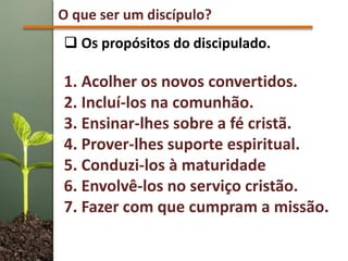 O que ser um discípulo?
 Os propósitos do discipulado.
1. Acolher os novos convertidos.
2. Incluí-los na comunhão.
3. Ensinar-lhes sobre a fé cristã.
4. Prover-lhes suporte espiritual.
5. Conduzi-los à maturidade
6. Envolvê-los no serviço cristão.
7. Fazer com que cumpram a missão.
 