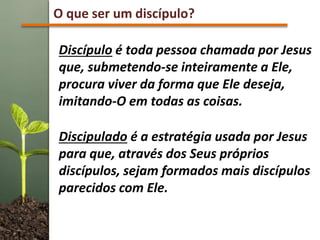O que ser um discípulo?
Discípulo é toda pessoa chamada por Jesus
que, submetendo-se inteiramente a Ele,
procura viver da forma que Ele deseja,
imitando-O em todas as coisas.
Discipulado é a estratégia usada por Jesus
para que, através dos Seus próprios
discípulos, sejam formados mais discípulos
parecidos com Ele.
 