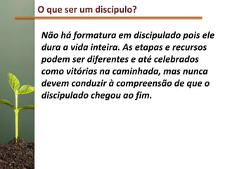 O que ser um discípulo?
Não há formatura em discipulado pois ele
dura a vida inteira. As etapas e recursos
podem ser diferentes e até celebrados
como vitórias na caminhada, mas nunca
devem conduzir à compreensão de que o
discipulado chegou ao fim.
 