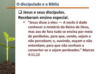  Jesus e seus discípulos.
Receberam ensino especial.
 “Jesus disse a eles: — A vocês é dado
conhecer o mistério do Reino de Deus,
mas aos de fora tudo se ensina por meio
de parábolas, para que, vendo, vejam e
não percebam; e, ouvindo, ouçam e não
entendam; para que não venham a
converter-se e sejam perdoados.” Marcos
4:11,12
O discipulado e a Bíblia
 