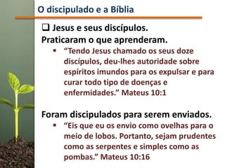  Jesus e seus discípulos.
Praticaram o que aprenderam.
 “Tendo Jesus chamado os seus doze
discípulos, deu-lhes autoridade sobre
espíritos imundos para os expulsar e para
curar todo tipo de doenças e
enfermidades.” Mateus 10:1
Foram discipulados para serem enviados.
 “Eis que eu os envio como ovelhas para o
meio de lobos. Portanto, sejam prudentes
como as serpentes e simples como as
pombas.” Mateus 10:16
O discipulado e a Bíblia
 
