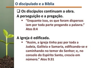 Os discípulos continuam a obra.
A perseguição e a pregação.
 “Enquanto isso, os que foram dispersos
iam por toda parte pregando a palavra.”
Atos 8:4
A Igreja é edificada.
 “Assim, a igreja tinha paz por toda a
Judeia, Galileia e Samaria, edificando-se e
caminhando no temor do Senhor; e, no
consolo do Espírito Santo, crescia em
número.” Atos 9:31
O discipulado e a Bíblia
 