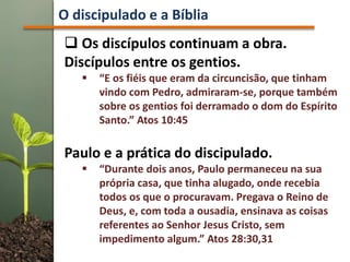  Os discípulos continuam a obra.
Discípulos entre os gentios.
 “E os fiéis que eram da circuncisão, que tinham
vindo com Pedro, admiraram-se, porque também
sobre os gentios foi derramado o dom do Espírito
Santo.” Atos 10:45
Paulo e a prática do discipulado.
 “Durante dois anos, Paulo permaneceu na sua
própria casa, que tinha alugado, onde recebia
todos os que o procuravam. Pregava o Reino de
Deus, e, com toda a ousadia, ensinava as coisas
referentes ao Senhor Jesus Cristo, sem
impedimento algum.” Atos 28:30,31
O discipulado e a Bíblia
 