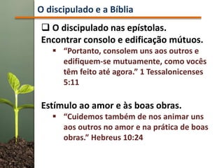  O discipulado nas epístolas.
Encontrar consolo e edificação mútuos.
 “Portanto, consolem uns aos outros e
edifiquem-se mutuamente, como vocês
têm feito até agora.” 1 Tessalonicenses
5:11
Estímulo ao amor e às boas obras.
 “Cuidemos também de nos animar uns
aos outros no amor e na prática de boas
obras.” Hebreus 10:24
O discipulado e a Bíblia
 