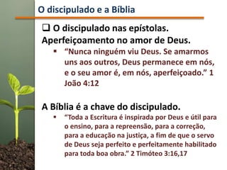  O discipulado nas epístolas.
Aperfeiçoamento no amor de Deus.
 “Nunca ninguém viu Deus. Se amarmos
uns aos outros, Deus permanece em nós,
e o seu amor é, em nós, aperfeiçoado.” 1
João 4:12
A Bíblia é a chave do discipulado.
 “Toda a Escritura é inspirada por Deus e útil para
o ensino, para a repreensão, para a correção,
para a educação na justiça, a fim de que o servo
de Deus seja perfeito e perfeitamente habilitado
para toda boa obra.” 2 Timóteo 3:16,17
O discipulado e a Bíblia
 