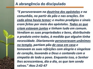 A abrangência do discipulado
“E perseveravam na doutrina dos apóstolos e na
comunhão, no partir do pão e nas orações. Em
cada alma havia temor; e muitos prodígios e sinais
eram feitos por meio dos apóstolos. Todos os que
criam estavam juntos e tinham tudo em comum.
Vendiam as suas propriedades e bens, distribuindo
o produto entre todos, à medida que alguém tinha
necessidade. Diariamente perseveravam unânimes
no templo, partiam pão de casa em casa e
tomavam as suas refeições com alegria e singeleza
de coração, louvando a Deus e contando com a
simpatia de todo o povo. Enquanto isso, o Senhor
lhes acrescentava, dia a dia, os que iam sendo
salvos.” Atos 2:42-47
 