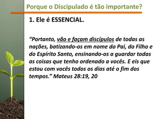 Porque o Discipulado é tão importante?
1. Ele é ESSENCIAL.
“Portanto, vão e façam discípulos de todas as
nações, batizando-os em nome do Pai, do Filho e
do Espírito Santo, ensinando-os a guardar todas
as coisas que tenho ordenado a vocês. E eis que
estou com vocês todos os dias até o fim dos
tempos.” Mateus 28:19, 20
 