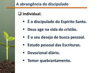  Individual.
 É o discipulado do Espírito Santo.
 Deus age na vida do cristão.
 É o seu desejo de busca pessoal.
 Estudo pessoal das Escrituras.
 Devocional diário.
 Temor quebrantamento.
A abrangência do discipulado
 