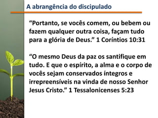 A abrangência do discipulado
“Portanto, se vocês comem, ou bebem ou
fazem qualquer outra coisa, façam tudo
para a glória de Deus.” 1 Coríntios 10:31
“O mesmo Deus da paz os santifique em
tudo. E que o espírito, a alma e o corpo de
vocês sejam conservados íntegros e
irrepreensíveis na vinda de nosso Senhor
Jesus Cristo.” 1 Tessalonicenses 5:23
 
