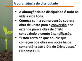 A abrangência do discipulado
 A abrangência do discipulado é tudo na
vida a vida toda.
 Começa com a compreensão sobre a
obra de Cristo para a conversão e se
estende para a obra de Cristo
conduzindo o crente à santificação.
 “Estou certo de que aquele que
começou boa obra em vocês há de
completá-la até o Dia de Cristo Jesus.”
Filipenses 1:6
 