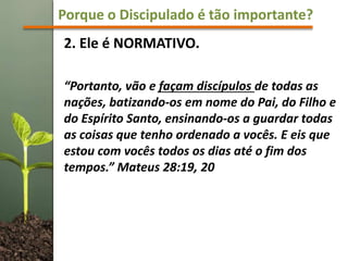 Porque o Discipulado é tão importante?
2. Ele é NORMATIVO.
“Portanto, vão e façam discípulos de todas as
nações, batizando-os em nome do Pai, do Filho e
do Espírito Santo, ensinando-os a guardar todas
as coisas que tenho ordenado a vocês. E eis que
estou com vocês todos os dias até o fim dos
tempos.” Mateus 28:19, 20
 