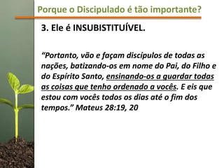 Porque o Discipulado é tão importante?
3. Ele é INSUBISTITUÍVEL.
“Portanto, vão e façam discípulos de todas as
nações, batizando-os em nome do Pai, do Filho e
do Espírito Santo, ensinando-os a guardar todas
as coisas que tenho ordenado a vocês. E eis que
estou com vocês todos os dias até o fim dos
tempos.” Mateus 28:19, 20
 