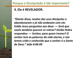 Porque o Discipulado é tão importante?
4. Ele é REVELADOR.
“Diante disso, muitos dos seus discípulos o
abandonaram e já não andavam com ele.
Então Jesus perguntou aos doze: — Será que
vocês também querem se retirar? Simão Pedro
respondeu: — Senhor, para quem iremos? O
senhor tem as palavras da vida eterna, e nós
temos crido e conhecido que o senhor é o Santo
de Deus.” João 6:66-69
 