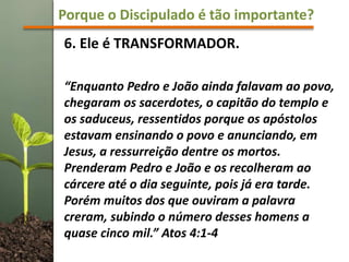 Porque o Discipulado é tão importante?
6. Ele é TRANSFORMADOR.
“Enquanto Pedro e João ainda falavam ao povo,
chegaram os sacerdotes, o capitão do templo e
os saduceus, ressentidos porque os apóstolos
estavam ensinando o povo e anunciando, em
Jesus, a ressurreição dentre os mortos.
Prenderam Pedro e João e os recolheram ao
cárcere até o dia seguinte, pois já era tarde.
Porém muitos dos que ouviram a palavra
creram, subindo o número desses homens a
quase cinco mil.” Atos 4:1-4
 