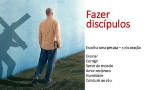 Fazer
discípulos
Escolha uma pessoa – após oração
Ensinar
Corrigir
Servir de modelo
Amor recíproco
Humildade
Conduzir ao céu
 