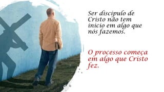 Ser discípulo de
Cristo não tem
inicio em algo que
nós fazemos.
O processo começa
em algo que Cristo
fez.
 