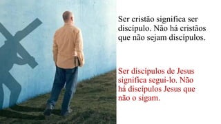 Ser cristão significa ser
discípulo. Não há cristãos
que não sejam discípulos.
Ser discípulos de Jesus
significa segui-lo. Não
há discípulos Jesus que
não o sigam.
 