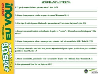 SEGURANÇA ETERNA
l. O que é necessário fazer para ser salvo? Atos 16.31
________________________________________________________________________________________________________________________
________________________________________________________________________________________________________________________
2. O que Jesus promete a todos os que o invocam? Romanos 10.13
________________________________________________________________________________________________________________________
________________________________________________________________________________________________________________________
3. Que tipo de vida é prometida àqueles que aceitam a Cristo como Salvador? João 3.16
________________________________________________________________________________________________________________________
________________________________________________________________________________________________________________________
4. Procure em um dicionário o significado da palavra "eterno" e dê uma breve definição para “vida
eterna”
________________________________________________________________________________________________________________________
________________________________________________________________________________________________________________________
5. O que Jesus promete sobre a sua segurança estando você sob os cuidados dEle? João 10.27-29
________________________________________________________________________________________________________________________
________________________________________________________________________________________________________________________
6. Nenhum crente vive uma vida sem pecado. Quando você peca o que é preciso fazer para receber o
perdão de Deus? l João 1.9
________________________________________________________________________________________________________________________
________________________________________________________________________________________________________________________
7. Quem testemunha, juntamente com o seu espírito de que você é filho de Deus? Romanos 8.16
________________________________________________________________________________________________________________________
________________________________________________________________________________________________________________________
8. Que promessa Cristo faz em Hebreus 13.5?
________________________________________________________________________________________________________________________
________________________________________________________________________________________________________________________
 