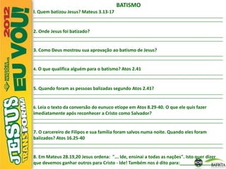 BATISMO
l. Quem batizou Jesus? Mateus 3.13-17
_________________________________________________________________________________________________________________________
_________________________________________________________________________________________________________________________
2. Onde Jesus foi batizado?
_________________________________________________________________________________________________________________________
_________________________________________________________________________________________________________________________
3. Como Deus mostrou sua aprovação ao batismo de Jesus?
_________________________________________________________________________________________________________________________
_________________________________________________________________________________________________________________________
4. O que qualifica alguém para o batismo? Atos 2.41
_________________________________________________________________________________________________________________________
_________________________________________________________________________________________________________________________
5. Quando foram as pessoas balizadas segundo Atos 2.41?
_________________________________________________________________________________________________________________________
_________________________________________________________________________________________________________________________
6. Leia o texto da conversão do eunuco etíope em Atos 8.29-40. O que ele quis fazer
imediatamente após reconhecer a Cristo como Salvador?
_________________________________________________________________________________________________________________________
_________________________________________________________________________________________________________________________
7. O carcereiro de Filipos e sua família foram salvos numa noite. Quando eles foram
balizados? Atos 16.25-40
_________________________________________________________________________________________________________________________
_________________________________________________________________________________________________________________________
8. Em Mateus 28.19,20 Jesus ordena: "... Ide, ensinai a todas as nações". Isto quer dizer
que devemos ganhar outros para Cristo - Ide! Também nos é dito para:________________
 