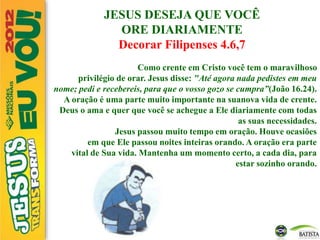 JESUS DESEJA QUE VOCÊ
ORE DIARIAMENTE
Decorar Filipenses 4.6,7
Como crente em Cristo você tem o maravilhoso
privilégio de orar. Jesus disse: "Até agora nada pedistes em meu
nome; pedi e recebereis, para que o vosso gozo se cumpra”(João 16.24).
A oração é uma parte muito importante na suanova vida de crente.
Deus o ama e quer que você se achegue a Ele diariamente com todas
as suas necessidades.
Jesus passou muito tempo em oração. Houve ocasiões
em que Ele passou noites inteiras orando. A oração era parte
vital de Sua vida. Mantenha um momento certo, a cada dia, para
estar sozinho orando.
 
