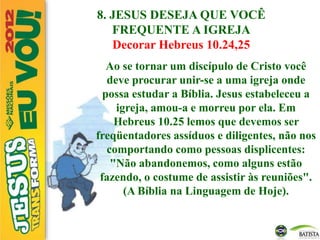 8. JESUS DESEJA QUE VOCÊ
FREQUENTE A IGREJA
Decorar Hebreus 10.24,25
Ao se tornar um discípulo de Cristo você
deve procurar unir-se a uma igreja onde
possa estudar a Bíblia. Jesus estabeleceu a
igreja, amou-a e morreu por ela. Em
Hebreus 10.25 lemos que devemos ser
freqüentadores assíduos e diligentes, não nos
comportando como pessoas displicentes:
"Não abandonemos, como alguns estão
fazendo, o costume de assistir às reuniões".
(A Bíblia na Linguagem de Hoje).
 