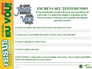 ESCREVA SEU TESTEMUNHO
O seu testemunho escrito reforçará sua experiência de
conversão. Use palavras simples e sentenças curtas.
Escreva como se estivesse conversando com alguém
que não é crente.
l. Como era minha vida antes de me tornar um crente em Cristo.
______________________________________________________________________________________________________________________
____________________________________________________________________________________________________________________
2. Como senti a necessidade de aceitar a Cristo como o meu Salvador.
_____________________________________________________________________________________________________________________
______________________________________________________________________________________________________________________
3. Como e quando eu aceitei Jesus.
______________________________________________________________________________________________________________________
______________________________________________________________________________________________________________________
4. Como é minha vida hoje.
______________________________________________________________________________________________________________________
______________________________________________________________________________________________________________________
CONCLUSÃO: E hoje tenho certeza de minha vida eterna. Posso explicar pela Bíblia
como você também pode ter essa certeza?
____________________________________________________________________________________
____________________________________________________________________________________
____
 