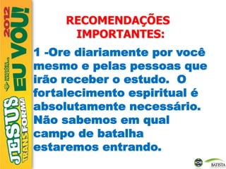 RECOMENDAÇÕES
IMPORTANTES:
1 -Ore diariamente por você
mesmo e pelas pessoas que
irão receber o estudo. O
fortalecimento espiritual é
absolutamente necessário.
Não sabemos em qual
campo de batalha
estaremos entrando.
 