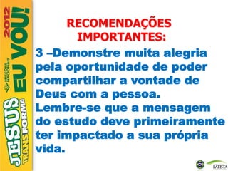 RECOMENDAÇÕES
IMPORTANTES:
3 –Demonstre muita alegria
pela oportunidade de poder
compartilhar a vontade de
Deus com a pessoa.
Lembre-se que a mensagem
do estudo deve primeiramente
ter impactado a sua própria
vida.
 