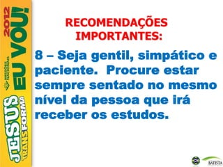 RECOMENDAÇÕES
IMPORTANTES:
8 – Seja gentil, simpático e
paciente. Procure estar
sempre sentado no mesmo
nível da pessoa que irá
receber os estudos.
 