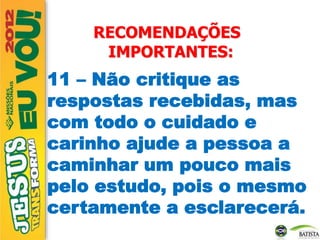 RECOMENDAÇÕES
IMPORTANTES:
11 – Não critique as
respostas recebidas, mas
com todo o cuidado e
carinho ajude a pessoa a
caminhar um pouco mais
pelo estudo, pois o mesmo
certamente a esclarecerá.
 