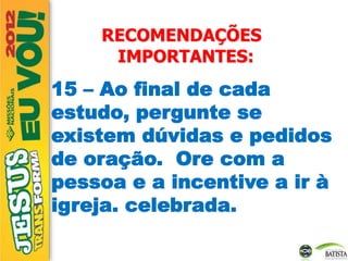 RECOMENDAÇÕES
IMPORTANTES:
15 – Ao final de cada
estudo, pergunte se
existem dúvidas e pedidos
de oração. Ore com a
pessoa e a incentive a ir à
igreja. celebrada.
 