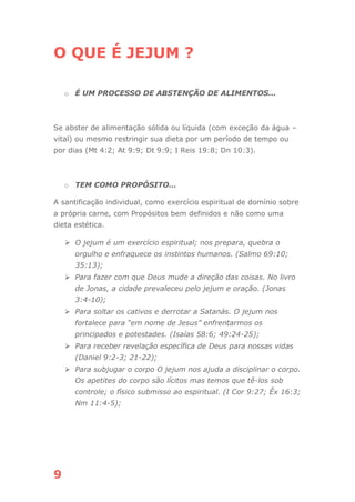 9
O QUE É JEJUM ?
o É UM PROCESSO DE ABSTENÇÃO DE ALIMENTOS...
Se abster de alimentação sólida ou líquida (com exceção da água –
vital) ou mesmo restringir sua dieta por um período de tempo ou
por dias (Mt 4:2; At 9:9; Dt 9:9; I Reis 19:8; Dn 10:3).
o TEM COMO PROPÓSITO...
A santificação individual, como exercício espiritual de domínio sobre
a própria carne, com Propósitos bem definidos e não como uma
dieta estética.
⮚ O jejum é um exercício espiritual; nos prepara, quebra o
orgulho e enfraquece os instintos humanos. (Salmo 69:10;
35:13);
⮚ Para fazer com que Deus mude a direção das coisas. No livro
de Jonas, a cidade prevaleceu pelo jejum e oração. (Jonas
3:4-10);
⮚ Para soltar os cativos e derrotar a Satanás. O jejum nos
fortalece para “em nome de Jesus” enfrentarmos os
principados e potestades. (Isaías 58:6; 49:24-25);
⮚ Para receber revelação específica de Deus para nossas vidas
(Daniel 9:2-3; 21-22);
⮚ Para subjugar o corpo O jejum nos ajuda a disciplinar o corpo.
Os apetites do corpo são lícitos mas temos que tê-los sob
controle; o físico submisso ao espiritual. (I Cor 9:27; Êx 16:3;
Nm 11:4-5);
 