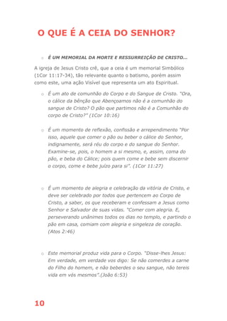 10
O QUE É A CEIA DO SENHOR?
o É UM MEMORIAL DA MORTE E RESSURREIÇÃO DE CRISTO...
A igreja de Jesus Cristo crê, que a ceia é um memorial Simbólico
(1Cor 11:17-34), tão relevante quanto o batismo, porém assim
como este, uma ação Visível que representa um ato Espiritual.
o É um ato de comunhão do Corpo e do Sangue de Cristo. “Ora,
o cálice da bênção que Abençoamos não é a comunhão do
sangue de Cristo? O pão que partimos não é a Comunhão do
corpo de Cristo?” (1Cor 10:16)
o É um momento de reflexão, confissão e arrependimento “Por
isso, aquele que comer o pão ou beber o cálice do Senhor,
indignamente, será réu do corpo e do sangue do Senhor.
Examine-se, pois, o homem a si mesmo, e, assim, coma do
pão, e beba do Cálice; pois quem come e bebe sem discernir
o corpo, come e bebe juízo para si”. (1Cor 11:27)
o É um momento de alegria e celebração da vitória de Cristo, e
deve ser celebrado por todos que pertencem ao Corpo de
Cristo, a saber, os que receberam e confessam a Jesus como
Senhor e Salvador de suas vidas. “Comer com alegria. E,
perseverando unânimes todos os dias no templo, e partindo o
pão em casa, comiam com alegria e singeleza de coração.
(Atos 2:46)
o Este memorial produz vida para o Corpo. “Disse-lhes Jesus:
Em verdade, em verdade vos digo: Se não comerdes a carne
do Filho do homem, e não beberdes o seu sangue, não tereis
vida em vós mesmos”.(João 6:53)
 