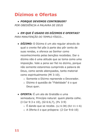 11
Dízimos e Ofertas
● PORQUE DEVEMOS CONTRIBUIR?
POR OBEDIÊNCIA A PALAVRA DE DEUS
● EM QUE É USADO OS DÍZIMOS E OFERTAS?
PARA MANUTENÇÃO DO TEMPLO FÍSICO...
● DÍZIMO: O Dízimo é um ato regular através do
qual o crente fiel põe à parte dez pôr cento de
suas rendas, e oferece ao Senhor como
reconhecimento pelas bençãos recebidas. Dar o
dízimo não é uma atitude que se toma como uma
imposição. Vale a pena ser fiel no dizimo, porque
não somente estaremos cumprindo a palavra de
Deus, como sendo abençoados, tanto material
como espiritualmente (Ml 3:10).
o Somente o Dízimo repreende o Devorador.
o Dízimo é questão de “Fidelidade” é o que
Deus quer.
● OFERTA: É um ato de Gratidão e uma
semeadura; Princípio natural: quem planta colhe.
(I Cor 9:3 e 10), (Gl 6:6,7), (Pv 3:9)
o É dando que se recebe. (Lc 6:38) (Ecl 11:1-6)
o A Oferta é o que próspera: (2 Cor 9:6-10)
 