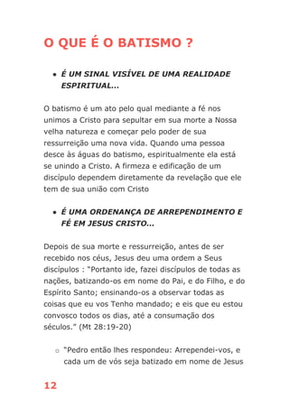 12
O QUE É O BATISMO ?
● É UM SINAL VISÍVEL DE UMA REALIDADE
ESPIRITUAL...
O batismo é um ato pelo qual mediante a fé nos
unimos a Cristo para sepultar em sua morte a Nossa
velha natureza e começar pelo poder de sua
ressurreição uma nova vida. Quando uma pessoa
desce às águas do batismo, espiritualmente ela está
se unindo a Cristo. A firmeza e edificação de um
discípulo dependem diretamente da revelação que ele
tem de sua união com Cristo
● É UMA ORDENANÇA DE ARREPENDIMENTO E
FÉ EM JESUS CRISTO...
Depois de sua morte e ressurreição, antes de ser
recebido nos céus, Jesus deu uma ordem a Seus
discípulos : “Portanto ide, fazei discípulos de todas as
nações, batizando-os em nome do Pai, e do Filho, e do
Espírito Santo; ensinando-os a observar todas as
coisas que eu vos Tenho mandado; e eis que eu estou
convosco todos os dias, até a consumação dos
séculos.” (Mt 28:19-20)
o “Pedro então lhes respondeu: Arrependei-vos, e
cada um de vós seja batizado em nome de Jesus
 