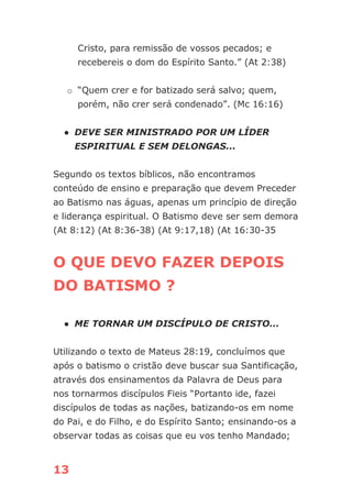 13
Cristo, para remissão de vossos pecados; e
recebereis o dom do Espírito Santo.” (At 2:38)
o “Quem crer e for batizado será salvo; quem,
porém, não crer será condenado”. (Mc 16:16)
● DEVE SER MINISTRADO POR UM LÍDER
ESPIRITUAL E SEM DELONGAS...
Segundo os textos bíblicos, não encontramos
conteúdo de ensino e preparação que devem Preceder
ao Batismo nas águas, apenas um princípio de direção
e liderança espiritual. O Batismo deve ser sem demora
(At 8:12) (At 8:36-38) (At 9:17,18) (At 16:30-35
O QUE DEVO FAZER DEPOIS
DO BATISMO ?
● ME TORNAR UM DISCÍPULO DE CRISTO...
Utilizando o texto de Mateus 28:19, concluímos que
após o batismo o cristão deve buscar sua Santificação,
através dos ensinamentos da Palavra de Deus para
nos tornarmos discípulos Fieis “Portanto ide, fazei
discípulos de todas as nações, batizando-os em nome
do Pai, e do Filho, e do Espírito Santo; ensinando-os a
observar todas as coisas que eu vos tenho Mandado;
 