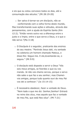 14
e eis que eu estou convosco todos os dias, até a
consumação dos séculos.” (Mt 28:19-20)
o Ser salvo é tornar-se um discípulo, não se
conformando com a velha forma deste mundo,
Mas transformando suas ações e atitudes, através dos
pensamentos, com a ajuda do Espírito Santo (Rm
12:2). “Então vereis outra vez a diferença entre o
justo e o ímpio; entre o que serve a Deus, e o que o
não serve.”(Ma 3:18)
o O Discípulo é o seguidor, praticante dos ensinos
do seu mestre. “Partindo Jesus dali, viu sentado
na coletoria um homem chamado Mateus, e
disse-lhe: Segue-me. E ele,levantando-se, o
seguiu.” (Mt 9:9)
o O discípulo está disposto a servir a Deus “Vós
sois meus amigos, se fizerdes o que eu vos
mando. Já não vos chamo servos, porque o servo
não sabe o que faz o seu senhor; mas Chamei-
vos amigos, porque tudo quanto ouvi de meu Pai
vos dei a conhecer.” (Jo 15:14-15)
o É necessário obedecer, fazer a vontade de Deus.
“Nem todo o que me diz: Senhor,Senhor! Entrará
no reino dos céus, mas aquele que faz a vontade
de meu Pai, que está Nos céus”. (Mt 7:21)
 