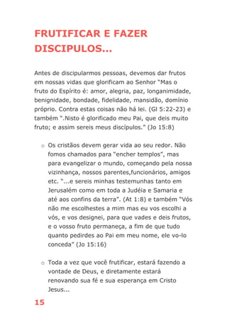15
FRUTIFICAR E FAZER
DISCIPULOS...
Antes de discipularmos pessoas, devemos dar frutos
em nossas vidas que glorificam ao Senhor “Mas o
fruto do Espírito é: amor, alegria, paz, longanimidade,
benignidade, bondade, fidelidade, mansidão, domínio
próprio. Contra estas coisas não há lei. (Gl 5:22-23) e
também “.Nisto é glorificado meu Pai, que deis muito
fruto; e assim sereis meus discípulos.” (Jo 15:8)
o Os cristãos devem gerar vida ao seu redor. Não
fomos chamados para “encher templos”, mas
para evangelizar o mundo, começando pela nossa
vizinhança, nossos parentes,funcionários, amigos
etc. “...e sereis minhas testemunhas tanto em
Jerusalém como em toda a Judéia e Samaria e
até aos confins da terra”. (At 1:8) e também “Vós
não me escolhestes a mim mas eu vos escolhi a
vós, e vos designei, para que vades e deis frutos,
e o vosso fruto permaneça, a fim de que tudo
quanto pedirdes ao Pai em meu nome, ele vo-lo
conceda” (Jo 15:16)
o Toda a vez que você frutificar, estará fazendo a
vontade de Deus, e diretamente estará
renovando sua fé e sua esperança em Cristo
Jesus...
 