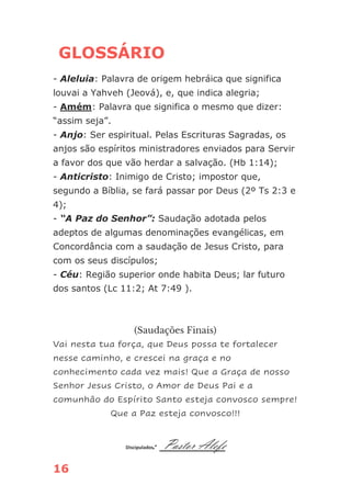 16
GLOSSÁRIO
- Aleluia: Palavra de origem hebráica que significa
louvai a Yahveh (Jeová), e, que indica alegria;
- Amém: Palavra que significa o mesmo que dizer:
“assim seja”.
- Anjo: Ser espiritual. Pelas Escrituras Sagradas, os
anjos são espíritos ministradores enviados para Servir
a favor dos que vão herdar a salvação. (Hb 1:14);
- Anticristo: Inimigo de Cristo; impostor que,
segundo a Bíblia, se fará passar por Deus (2º Ts 2:3 e
4);
- “A Paz do Senhor”: Saudação adotada pelos
adeptos de algumas denominações evangélicas, em
Concordância com a saudação de Jesus Cristo, para
com os seus discípulos;
- Céu: Região superior onde habita Deus; lar futuro
dos santos (Lc 11:2; At 7:49 ).
(Saudações Finais)
Vai nesta tua força, que Deus possa te fortalecer
nesse caminho, e crescei na graça e no
conhecimento cada vez mais! Que a Graça de nosso
Senhor Jesus Cristo, o Amor de Deus Pai e a
comunhão do Espírito Santo esteja convosco sempre!
Que a Paz esteja convosco!!!
Discipulador: Pastor Alefe
 