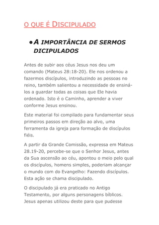 O QUE É DISCIPULADO
●A IMPORTÂNCIA DE SERMOS
DICIPULADOS
Antes de subir aos céus Jesus nos deu um
comando (Mateus 28:18-20). Ele nos ordenou a
fazermos discípulos, introduzindo as pessoas no
reino, também salientou a necessidade de ensiná-
los a guardar todas as coisas que Ele havia
ordenado. Isto é o Caminho, aprender a viver
conforme Jesus ensinou.
Este material foi compilado para fundamentar seus
primeiros passos em direção ao alvo, uma
ferramenta da igreja para formação de discípulos
fiéis.
A partir da Grande Comissão, expressa em Mateus
28.19-20, percebe-se que o Senhor Jesus, antes
da Sua ascensão ao céu, apontou o meio pelo qual
os discípulos, homens simples, poderiam alcançar
o mundo com do Evangelho: Fazendo discípulos.
Esta ação se chama discipulado.
O discipulado já era praticado no Antigo
Testamento, por alguns personagens bíblicos.
Jesus apenas utilizou deste para que pudesse
 