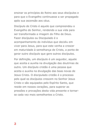 2
ensinar os princípios do Reino aos seus discípulos e
para que o Evangelho continuasse a ser propagado
após sua ascensão aos céus.
Discípulo de Cristo é aquele que compreendeu o
Evangelho do Senhor, rendendo a sua vida para
ser transformada a imagem do Filho de Deus.
Fazer discípulos ou Discipulado é o
acompanhamento do indivíduo que decidiu em
viver para Jesus, para que este venha a crescer
em maturidade à semelhança de Cristo, a ponto de
gerar outro discípulo que gere outros discípulos.
Por definição, um discípulo é um seguidor, aquele
que aceita e auxilia na divulgação das doutrinas de
outro. Um discípulo cristão é uma pessoa que
aceita e auxilia na divulgação das boas novas de
Jesus Cristo. O discipulado cristão é o processo
pelo qual os discípulos crescem no Senhor Jesus
Cristo e são equipados pelo Espírito Santo, que
reside em nossos corações, para superar as
pressões e provações desta vida presente e tornar-
se cada vez mais semelhantes a Cristo.
 