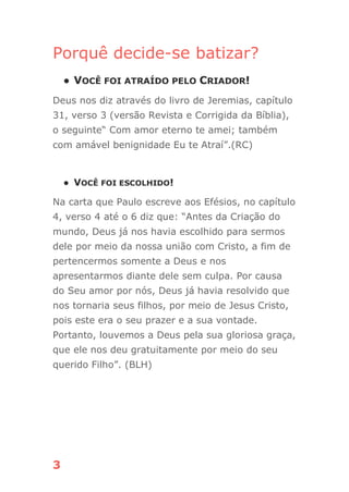 3
Porquê decide-se batizar?
● VOCÊ FOI ATRAÍDO PELO CRIADOR!
Deus nos diz através do livro de Jeremias, capítulo
31, verso 3 (versão Revista e Corrigida da Bíblia),
o seguinte“ Com amor eterno te amei; também
com amável benignidade Eu te Atraí”.(RC)
● VOCÊ FOI ESCOLHIDO!
Na carta que Paulo escreve aos Efésios, no capítulo
4, verso 4 até o 6 diz que: “Antes da Criação do
mundo, Deus já nos havia escolhido para sermos
dele por meio da nossa união com Cristo, a fim de
pertencermos somente a Deus e nos
apresentarmos diante dele sem culpa. Por causa
do Seu amor por nós, Deus já havia resolvido que
nos tornaria seus filhos, por meio de Jesus Cristo,
pois este era o seu prazer e a sua vontade.
Portanto, louvemos a Deus pela sua gloriosa graça,
que ele nos deu gratuitamente por meio do seu
querido Filho”. (BLH)
 