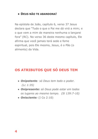 4
● DEUS NÃO TE ABANDONA!
Na epístola de João, capítulo 6, verso 37 Jesus
declara que “Tudo o que o Pai me dá virá a mim; e
o que vem a mim de maneira nenhuma o lançarei
fora” (RC). No verso 36 deste mesmo capítulo, Ele
afirma que você jamais terá sede e fome
espiritual, pois Ele mesmo, Jesus, é o Pão (o
alimento) da Vida.
OS ATRIBUTOS QUE SÓ DEUS TEM
● Onipotente: só Deus tem todo o poder.
(Lc 1:35)
● Onipresente: só Deus pode estar em todos
os lugares ao mesmo tempo. (Sl 139:7-10)
● Onisciente: (I Co 2:10)
 