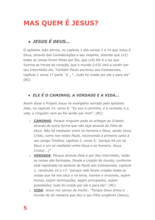 5
MAS QUEM É JESUS?
● JESUS É DEUS...
O apóstolo João afirma, no capítulo 1 dos versos 1 a 14 que Jesus é
Deus, através das Considerações a seu respeito, dizendo que (v3)
todas as coisas foram feitas por Ele, que (v9) Ele é a luz que
ilumina as trevas do coração, que o mundo (v10) veio a existir por
seu Intermédio etc. Também Paulo escreveu aos Colossenses,
capítulo 1 verso 17 parte ´b´, “...tudo foi criado por ele e para ele”
(RC)
● ELE É O CAMINHO, A VERDADE E A VIDA...
Assim disse o Próprio Jesus no evangelho narrado pelo apóstolo
João, no capítulo 14, verso 6: “Eu sou o caminho, e a verdade, e a
vida, e ninguém vem ao Pai senão por mim”. (RC)
o CAMINHO: Porque ninguém pode se achegar ao Criador,
através de outra forma que não seja através do Filho de
Deus. Não há mediador entre os homens e Deus, senão Jesus
Cristo, como nos relata Paulo, escrevendo a primeira carta à
seu amigo Timóteo, capítulo 2, verso 5: “porque há um só
Deus e um só mediador entre Deus e os homens, Jesus
Cristo[...]”
o VERDADE: Porque através Dele e por Seu intermédio, todas
as coisas são formadas, Desde a criação do mundo, conforme
está registrado na epístola de Paulo aos Colossenses, capítulo
1, versículos 16 a 17: “porque nele foram criadas todas as
coisas que há nos céus e na terra, visíveis e invisíveis, sejam
tronos, sejam dominações, sejam principados, sejam
potestades; tudo foi criado por ele e para ele”. (RC)
o VIDA: Jesus nos salvou da morte...“Porque Deus amou o
mundo de tal maneira que deu o seu Filho unigênito (Jesus),
 