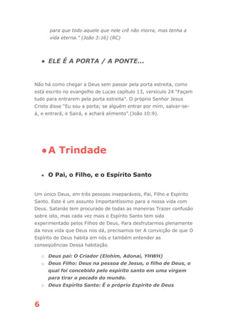 6
para que todo aquele que nele crê não morra, mas tenha a
vida eterna.” (João 3:16) (RC)
● ELE É A PORTA / A PONTE...
Não há como chegar a Deus sem passar pela porta estreita, como
está escrito no evangelho de Lucas capítulo 13, versículo 24 “Façam
tudo para entrarem pela porta estreita”. O próprio Senhor Jesus
Cristo disse “Eu sou a porta; se alguém entrar por mim, salvar-se-
á, e entrará, e Sairá, e achará alimento”.(João 10:9).
●A Trindade
● O Pai, o Filho, e o Espírito Santo
Um único Deus, em três pessoas inseparáveis, Pai, Filho e Espírito
Santo. Este é um assunto Importantíssimo para a nossa vida com
Deus. Satanás tem procurado de todas as maneiras Trazer confusão
sobre isto, mas cada vez mais o Espírito Santo tem sido
experimentado pelos Filhos de Deus. Para desfrutarmos plenamente
da nova vida que Deus nos dá, precisamos ter A convicção de que O
Espírito de Deus habita em nós e também entender as
conseqüências Dessa habitação.
o Deus pai: O Criador (Elohim, Adonai, YHWH)
o Deus Filho: Deus na pessoa de Jesus, o filho de Deus, o
qual foi concebido pelo espírito santo em uma virgem
para tirar o pecado do mundo.
o Deus Espírito Santo: É o próprio Espírito de Deus
 