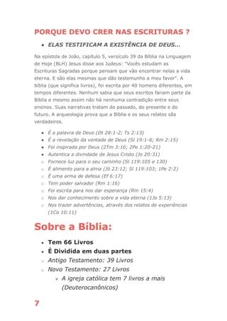 7
PORQUE DEVO CRER NAS ESCRITURAS ?
● ELAS TESTIFICAM A EXISTÊNCIA DE DEUS...
Na epístola de João, capítulo 5, versículo 39 da Bíblia na Linguagem
de Hoje (BLH) Jesus disse aos Judeus: “Vocês estudam as
Escrituras Sagradas porque pensam que vão encontrar nelas a vida
eterna. E são elas mesmas que dão testemunho a meu favor”. A
bíblia (que significa livros), foi escrita por 40 homens diferentes, em
tempos diferentes. Nenhum sabia que seus escritos fariam parte da
Bíblia e mesmo assim não há nenhuma contradição entre seus
ensinos. Suas narrativas tratam do passado, do presente e do
futuro. A arqueologia prova que a Bíblia e os seus relatos são
verdadeiros.
● É a palavra de Deus (Dt 28:1-2; Ts 2:13)
● É a revelação da vontade de Deus (Sl 19:1-6; Rm 2:15)
● Foi inspirada por Deus (2Tm 3:16; 2Pe 1:20-21)
● Autentica a divindade de Jesus Cristo (Jo 20:31)
o Fornece luz para o seu caminho (Sl 119:105 e 130)
o É alimento para a alma (Jó 23:12; Sl 119:103; 1Pe 2:2)
o É uma arma de defesa (Ef 6:17)
o Tem poder salvador (Rm 1:16)
o Foi escrita para nos dar esperança (Rm 15:4)
o Nos dar conhecimento sobre a vida eterna (1Jo 5:13)
o Nos trazer advertências, através dos relatos de experiências
(1Co 10:11)
Sobre a Bíblia:
● Tem 66 Livros
● É Dividida em duas partes
o Antigo Testamento: 39 Livros
o Novo Testamento: 27 Livros
⮚ A igreja católica tem 7 livros a mais
(Deuterocanônicos)
 